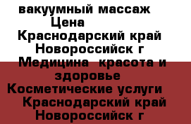 B-flexy вакуумный массаж. › Цена ­ 1 000 - Краснодарский край, Новороссийск г. Медицина, красота и здоровье » Косметические услуги   . Краснодарский край,Новороссийск г.